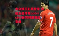 大众娱乐彩票登录-英超五星体育pptvcctv5体育频道英超直播