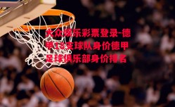 大众娱乐彩票登录-德甲18支球队身价德甲足球俱乐部身价排名